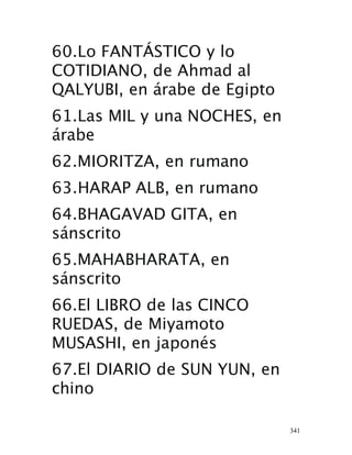 341
60.Lo FANTÁSTICO y lo
COTIDIANO, de Ahmad al
QALYUBI, en árabe  de Egipto
61.Las MIL y una NOCHES, en
árabe 
62.MIORITZA, en rumano
 63.HARAP ALB, en rumano 
64.BHAGAVAD GITA, en
sánscrito 
65.MAHABHARATA, en
sánscrito 
66.El LIBRO de las CINCO
RUEDAS, de Miyamoto
MUSASHI, en japonés 
67.El DIARIO de SUN YUN, en
chino 
 
