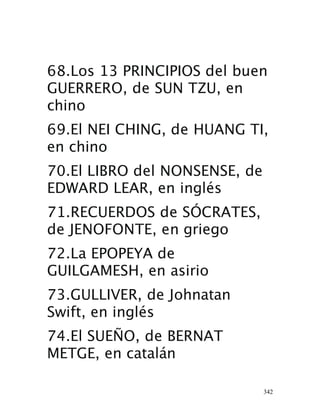 342
68.Los 13 PRINCIPIOS del buen
GUERRERO, de SUN TZU, en
chino 
69.El NEI CHING, de HUANG TI,
en chino 
70.El LIBRO del NONSENSE, de
EDWARD LEAR, en inglés 
71.RECUERDOS de SÓCRATES,
de JENOFONTE, en griego 
72.La EPOPEYA de
GUILGAMESH, en asirio 
73.GULLIVER, de Johnatan
Swift, en inglés 
74.El SUEÑO, de BERNAT
METGE, en catalán 
 