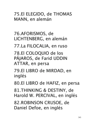 343
75.El ELEGIDO, de THOMAS
MANN, en alemán 
76.AFORISMOS, de
LICHTENBERG, en alemán 
77.La FILOCALIA, en ruso 
78.El COLOQUIO de los
PÁJAROS, de Farid UDDIN
ATTAR, en persa 
79.El LIBRO de MIRDAD, en
inglés 
80.El LIBRO de HAFIZ, en persa 
81.THINKING & DESTINY, de
Harold W. PERCIVAL, en inglés
82.ROBINSON CRUSOE, de
Daniel Defoe, en inglés 
 