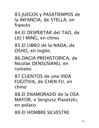 344
83.JUEGOS y PASATIEMPOS de
la INFANCIA, de STELLA, en
francés 
84.El DESPERTAR del TAO, de
LIU I MING, en chino 
85.El LIBRO de la NADA, de
OSHO, en inglés 
86.DACIA PREHISTORICA, de
Nicolae DENSUSIANU, en
rumano 
87.CUENTOS de una VIDA
FUGITIVA, de CHEN FU, en
chino 
88.El ENAMORADO de la OSA
MAYOR, e Sergiusz Piasetzki,
en polaco
 89.El HOMBRE SILVESTRE
 