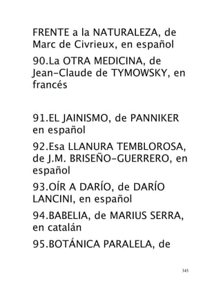 345
FRENTE a la NATURALEZA, de
Marc de Civrieux, en español 
90.La OTRA MEDICINA, de
Jean-Claude de TYMOWSKY, en
francés 
91.EL JAINISMO, de PANNIKER
en español 
92.Esa LLANURA TEMBLOROSA,
de J.M. BRISEÑO-GUERRERO, en
español 
93.OÍR A DARÍO, de DARÍO
LANCINI, en español 
94.BABELIA, de MARIUS SERRA,
en catalán
95.BOTÁNICA PARALELA, de
 