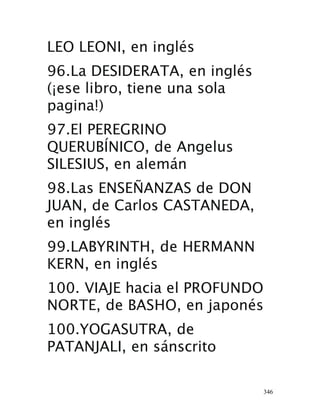 346
LEO LEONI, en inglés 
96.La DESIDERATA, en inglés
(¡ese libro, tiene una sola
pagina!) 
97.El PEREGRINO
QUERUBÍNICO, de Angelus
SILESIUS, en alemán 
98.Las ENSEÑANZAS de DON
JUAN, de Carlos CASTANEDA,
en inglés 
99.LABYRINTH, de HERMANN
KERN, en inglés
 100. VIAJE hacia el PROFUNDO
NORTE, de BASHO, en japonés 
100.YOGASUTRA, de
PATANJALI, en sánscrito 
 