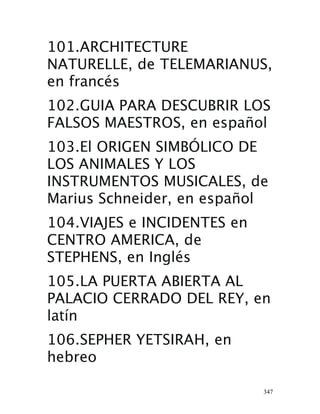 347
101.ARCHITECTURE
NATURELLE, de TELEMARIANUS,
en francés 
102.GUIA PARA DESCUBRIR LOS
FALSOS MAESTROS, en español 
103.El ORIGEN SIMBÓLICO DE
LOS ANIMALES Y LOS
INSTRUMENTOS MUSICALES, de
Marius Schneider, en español 
104.VIAJES e INCIDENTES en
CENTRO AMERICA, de
STEPHENS, en Inglés 
105.LA PUERTA ABIERTA AL
PALACIO CERRADO DEL REY, en
latín 
106.SEPHER YETSIRAH, en
hebreo 
 