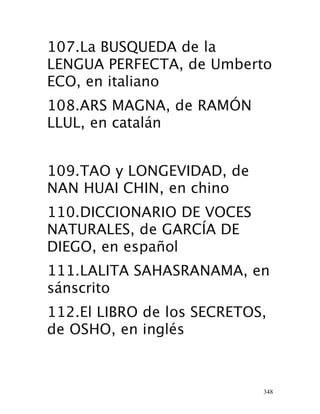 348
107.La BUSQUEDA de la
LENGUA PERFECTA, de Umberto
ECO, en italiano 
108.ARS MAGNA, de RAMÓN
LLUL, en catalán 
109.TAO y LONGEVIDAD, de
NAN HUAI CHIN, en chino 
110.DICCIONARIO DE VOCES
NATURALES, de GARCÍA DE
DIEGO, en español
 111.LALITA SAHASRANAMA, en
sánscrito 
112.El LIBRO de los SECRETOS,
de OSHO, en inglés 
 
