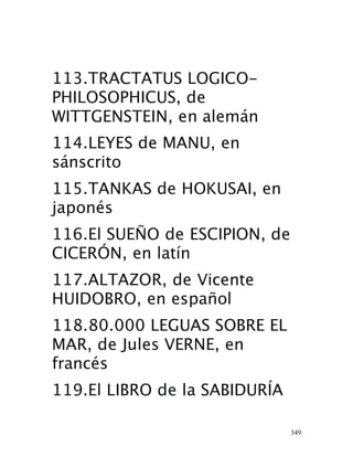 349
113.TRACTATUS LOGICO-
PHILOSOPHICUS, de
WITTGENSTEIN, en alemán 
114.LEYES de MANU, en
sánscrito 
115.TANKAS de HOKUSAI, en
japonés 
116.El SUEÑO de ESCIPION, de
CICERÓN, en latín 
117.ALTAZOR, de Vicente
HUIDOBRO, en español 
118.80.000 LEGUAS SOBRE EL
MAR, de Jules VERNE, en
francés 
119.El LIBRO de la SABIDURÍA
 
