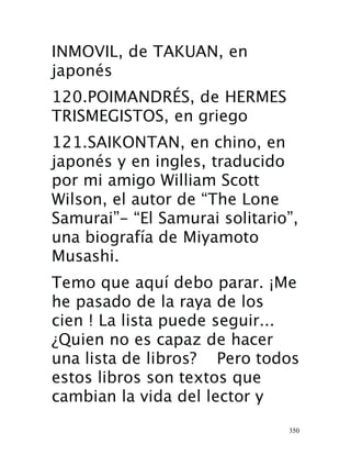 350
INMOVIL, de TAKUAN, en
japonés 
120.POIMANDRÉS, de HERMES
TRISMEGISTOS, en griego 
121.SAIKONTAN, en chino, en
japonés y en ingles, traducido
por mi amigo William Scott
Wilson, el autor de “The Lone
Samurai”- “El Samurai solitario”,
una biografía de Miyamoto
Musashi.
Temo que aquí debo parar. ¡Me
he pasado de la raya de los
cien ! La lista puede seguir...
¿Quien no es capaz de hacer
una lista de libros? Pero todos
estos libros son textos que
cambian la vida del lector y
 