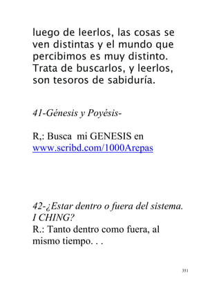 351
luego de leerlos, las cosas se
ven distintas y el mundo que
percibimos es muy distinto.
Trata de buscarlos, y leerlos,
son tesoros de sabiduría.
41-Génesis y Poyésis-
R,: Busca mi GENESIS en
www.scribd.com/1000Arepas
42-¿Estar dentro o fuera del sistema.
I CHING?
R.: Tanto dentro como fuera, al
mismo tiempo. . .
 