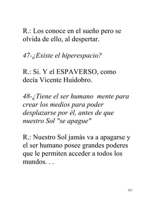 353
R.: Los conoce en el sueño pero se
olvida de ello, al despertar.
47-¿Existe el hiperespacio?
R.: Si. Y el ESPAVERSO, como
decía Vicente Huidobro.
48-¿Tiene el ser humano mente para
crear los medios para poder
desplazarse por él, antes de que
nuestro Sol "se apague"
R.: Nuestro Sol jamás va a apagarse y
el ser humano posee grandes poderes
que le permiten acceder a todos los
mundos. . .
 