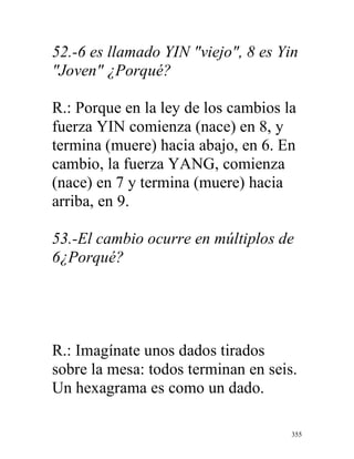 355
52.-6 es llamado YIN "viejo", 8 es Yin
"Joven" ¿Porqué?
R.: Porque en la ley de los cambios la
fuerza YIN comienza (nace) en 8, y
termina (muere) hacia abajo, en 6. En
cambio, la fuerza YANG, comienza
(nace) en 7 y termina (muere) hacia
arriba, en 9.
53.-El cambio ocurre en múltiplos de
6¿Porqué?
R.: Imagínate unos dados tirados
sobre la mesa: todos terminan en seis.
Un hexagrama es como un dado.
 