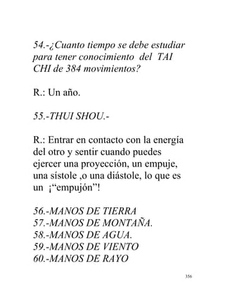 356
54.-¿Cuanto tiempo se debe estudiar
para tener conocimiento del TAI
CHI de 384 movimientos?
R.: Un año.
55.-THUI SHOU.-
R.: Entrar en contacto con la energía
del otro y sentir cuando puedes
ejercer una proyección, un empuje,
una sístole ,o una diástole, lo que es
un ¡“empujón”!
56.-MANOS DE TIERRA
57.-MANOS DE MONTAÑA.
58.-MANOS DE AGUA.
59.-MANOS DE VIENTO
60.-MANOS DE RAYO
 