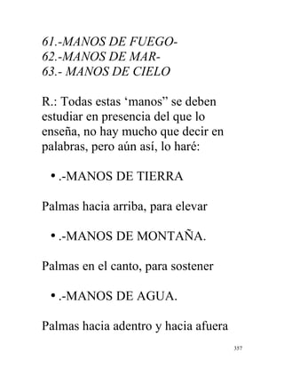357
61.-MANOS DE FUEGO-
62.-MANOS DE MAR-
63.- MANOS DE CIELO
R.: Todas estas ‘manos” se deben
estudiar en presencia del que lo
enseña, no hay mucho que decir en
palabras, pero aún así, lo haré:
• .-MANOS DE TIERRA
Palmas hacia arriba, para elevar
• .-MANOS DE MONTAÑA.
Palmas en el canto, para sostener
• .-MANOS DE AGUA.
Palmas hacia adentro y hacia afuera
 