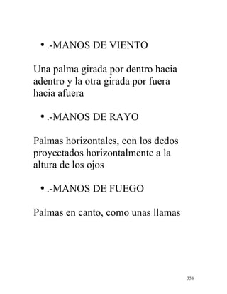 358
• .-MANOS DE VIENTO
Una palma girada por dentro hacia
adentro y la otra girada por fuera
hacia afuera
• .-MANOS DE RAYO
Palmas horizontales, con los dedos
proyectados horizontalmente a la
altura de los ojos
• .-MANOS DE FUEGO
Palmas en canto, como unas llamas
 