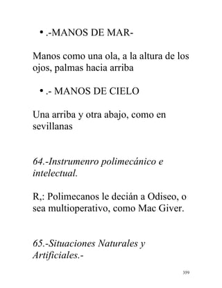 359
• .-MANOS DE MAR-
Manos como una ola, a la altura de los
ojos, palmas hacia arriba
• .- MANOS DE CIELO
Una arriba y otra abajo, como en
sevillanas
64.-Instrumenro polimecánico e
intelectual.
R,: Polimecanos le decián a Odiseo, o
sea multioperativo, como Mac Giver.
65.-Situaciones Naturales y
Artificiales.-
 