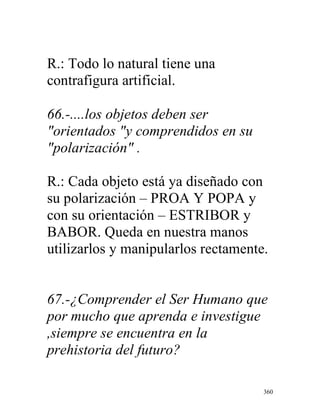 360
R.: Todo lo natural tiene una
contrafigura artificial.
66.-....los objetos deben ser
"orientados "y comprendidos en su
"polarización" .
R.: Cada objeto está ya diseñado con
su polarización – PROA Y POPA y
con su orientación – ESTRIBOR y
BABOR. Queda en nuestra manos
utilizarlos y manipularlos rectamente.
67.-¿Comprender el Ser Humano que
por mucho que aprenda e investigue
,siempre se encuentra en la
prehistoria del futuro?
 