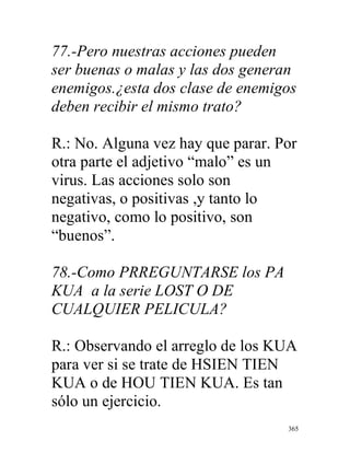 365
77.-Pero nuestras acciones pueden
ser buenas o malas y las dos generan
enemigos.¿esta dos clase de enemigos
deben recibir el mismo trato?
R.: No. Alguna vez hay que parar. Por
otra parte el adjetivo “malo” es un
virus. Las acciones solo son
negativas, o positivas ,y tanto lo
negativo, como lo positivo, son
“buenos”.
78.-Como PRREGUNTARSE los PA
KUA a la serie LOST O DE
CUALQUIER PELICULA?
R.: Observando el arreglo de los KUA
para ver si se trate de HSIEN TIEN
KUA o de HOU TIEN KUA. Es tan
sólo un ejercicio.
 