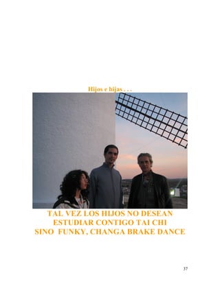 37
Hijos e hijas . . .
TAL VEZ LOS HIJOS NO DESEAN
ESTUDIAR CONTIGO TAI CHI
SINO FUNKY, CHANGA BRAKE DANCE
 