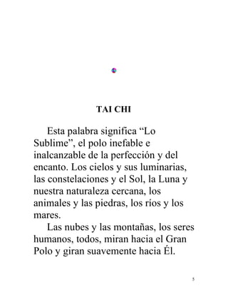 5
TAI CHI
Esta palabra significa “Lo
Sublime”, el polo inefable e
inalcanzable de la perfección y del
encanto. Los cielos y sus luminarias,
las constelaciones y el Sol, la Luna y
nuestra naturaleza cercana, los
animales y las piedras, los ríos y los
mares.
Las nubes y las montañas, los seres
humanos, todos, miran hacia el Gran
Polo y giran suavemente hacia Él.
 