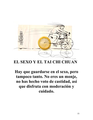 53
EL SEXO Y EL TAI CHI CHUAN
Hay que guardarse en el sexo, pero
tampoco tanto. No eres un monje,
no has hecho voto de castidad, así
que disfruta con moderación y
cuidado.
 