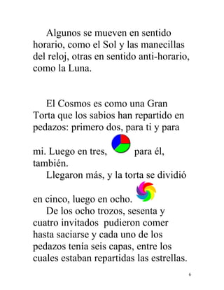 6
Algunos se mueven en sentido
horario, como el Sol y las manecillas
del reloj, otras en sentido anti-horario,
como la Luna.
El Cosmos es como una Gran
Torta que los sabios han repartido en
pedazos: primero dos, para ti y para
mi. Luego en tres, para él,
también.
Llegaron más, y la torta se dividió
en cinco, luego en ocho.
De los ocho trozos, sesenta y
cuatro invitados pudieron comer
hasta saciarse y cada uno de los
pedazos tenía seis capas, entre los
cuales estaban repartidas las estrellas.
 