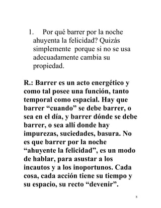 8
1. Por qué barrer por la noche
ahuyenta la felicidad? Quizás
simplemente porque si no se usa
adecuadamente cambia su
propiedad.
R.: Barrer es un acto energético y
como tal posee una función, tanto
temporal como espacial. Hay que
barrer “cuando” se debe barrer, o
sea en el día, y barrer dónde se debe
barrer, o sea allí donde hay
impurezas, suciedades, basura. No
es que barrer por la noche
“ahuyente la felicidad”, es un modo
de hablar, para asustar a los
incautos y a los inoportunos. Cada
cosa, cada acción tiene su tiempo y
su espacio, su recto “devenir”.
 
