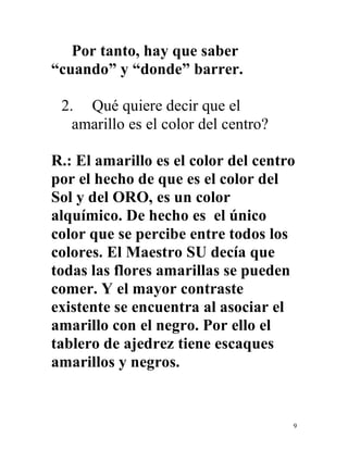 9
Por tanto, hay que saber
“cuando” y “donde” barrer.
2. Qué quiere decir que el
amarillo es el color del centro?
R.: El amarillo es el color del centro
por el hecho de que es el color del
Sol y del ORO, es un color
alquímico. De hecho es el único
color que se percibe entre todos los
colores. El Maestro SU decía que
todas las flores amarillas se pueden
comer. Y el mayor contraste
existente se encuentra al asociar el
amarillo con el negro. Por ello el
tablero de ajedrez tiene escaques
amarillos y negros.
 