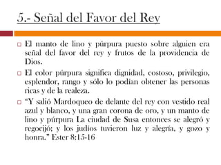 5.- Señal del Favor del Rey
 El manto de lino y púrpura puesto sobre alguien era
señal del favor del rey y frutos de la providencia de
Dios.
 El color púrpura significa dignidad, costoso, privilegio,
esplendor, rango y sólo lo podían obtener las personas
ricas y de la realeza.
 “Y salió Mardoqueo de delante del rey con vestido real
azul y blanco, y una gran corona de oro, y un manto de
lino y púrpura La ciudad de Susa entonces se alegró y
regocijó; y los judíos tuvieron luz y alegría, y gozo y
honra.” Ester 8:15-16
 