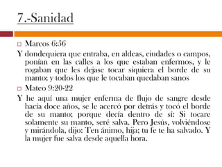 7.-Sanidad
 Marcos 6:56
Y dondequiera que entraba, en aldeas, ciudades o
campos, ponían en las calles a los que estaban
enfermos, y le rogaban que les dejase tocar siquiera el
borde de su manto; y todos los que le tocaban
quedaban sanos
 Mateo 9:20-22
Y he aquí una mujer enferma de flujo de sangre desde
hacía doce años, se le acercó por detrás y tocó el borde
de su manto; porque decía dentro de sí: Si tocare
solamente su manto, seré salva. Pero Jesús,
volviéndose y mirándola, dijo: Ten ánimo, hija; tu fe te
ha salvado. Y la mujer fue salva desde aquella hora.
 