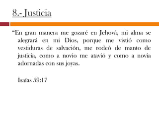 8.- Justicia
“En gran manera me gozaré en Jehová, mi alma se
alegrará en mi Dios, porque me vistió como
vestiduras de salvación, me rodeó de manto de
justicia, como a novio me atavió y como a novia
adornadas con sus joyas.
Isaías 59:17
 