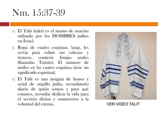 Nm. 15:37-39
 El Talit (talet) es el manto de oración
utilizado por los HOMBRES judíos
en Israel.
 Ropa de cuatro esquinas, larga, les
servía para cubrir sus cabezas y
troncos, contiene franjas azules
(llamadas Tzitzits). El número de
nudos en las cuatro esquinas tiene un
significado espiritual.
 El Talit es una insignia de honor y
señal de orgullo judío, recordatorio
diario de quién somos y para qué
estamos, recordar dedicar la vida para
el servicio divino y someternos a la
voluntad del eterno. VER VIDEO TALIT
 
