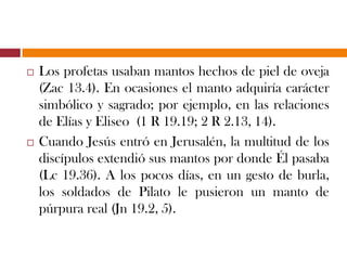  Los profetas usaban mantos hechos de piel de oveja
(Zac 13.4). En ocasiones el manto adquiría carácter
simbólico y sagrado; por ejemplo, en las relaciones
de Elías y Eliseo (1 R 19.19; 2 R 2.13, 14).
 Cuando Jesús entró en Jerusalén, la multitud de los
discípulos extendió sus mantos por donde Él
pasaba (Lc 19.36). A los pocos días, en un gesto de
burla, los soldados de Pilato le pusieron un manto
de púrpura real (Jn 19.2, 5).
 