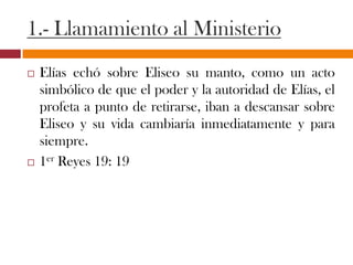 1.- Llamamiento al Ministerio
 Elías echó sobre Eliseo su manto, como un acto
simbólico de que el poder y la autoridad de Elías, el
profeta a punto de retirarse, iban a descansar sobre
Eliseo y su vida cambiaría inmediatamente y para
siempre.
 1er Reyes 19: 19
 