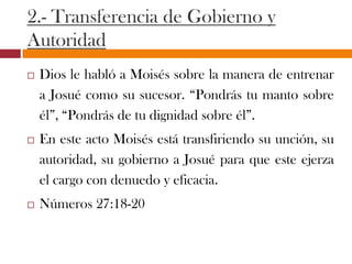 2.- Transferencia de Gobierno y
Autoridad
 Dios le habló a Moisés sobre la manera de entrenar
a Josué como su sucesor. “Pondrás tu manto sobre
él”, “Pondrás de tu dignidad sobre él”.
 En este acto Moisés está transfiriendo su unción, su
autoridad, su gobierno a Josué para que este ejerza
el cargo con denuedo y eficacia.
 Números 27:18-20
 
