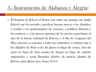 3.- Instrumento de Alabanza y Alegría:
 El Espíritu de Jehová el Señor está sobre mí, porque me ungió
Jehová; me ha enviado a predicar buenas nuevas a los
abatidos, a vendar a los quebrantados de corazón, a publicar
libertad a los cautivos, y a los presos apertura de la cárcel; a
proclamar el año de la buena voluntad de Jehová, y el día de
venganza del Dios nuestro; a consolar a todos los enlutados; a
ordenar que a los afligidos de Sión se les dé gloria en lugar de
ceniza, óleo de gozo en lugar de luto, manto de alegría en
lugar de espíritu angustiado; y serán llamados árboles de
justicia, plantío de Jehová, para gloria suya. Isaías 61:1-3
 