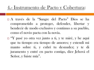 4.- Instrumento de Pacto y Cobertura:
 A través de la “Sangre del Pacto” Dios se ha
comprometido a proteger, defender, libertar y
bendecir de modo exclusivo y continuo a su
pueblo, como el novio pacta con la novia.
 “Y pasé yo otra vez junto a ti, y te miré, y he aquí
que tu tiempo era tiempo de amores; y extendí mi
manto sobre ti, y cubrí tu desnudez; y te di
juramento y entré en pacto contigo, dice Jehová el
Señor, y fuiste mía”.
 