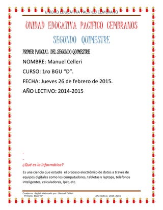 UNIDAD EDUCATIVA PACIFICO CEMBRANO
Cuaderno digital elaborado por: Manuel Celleri
Primero BGU “D” Año lectivo: 2015-2016
UNIDAD EDUCATIVA PACIFICO CEMBRANOS
SEGUNDO QUIMESTRE
PRIMERPARCIAL
DELSEGUNDOQUIMESTRE
NOMBRE: Manuel Celleri
CURSO: 1ro BGU “D”.
FECHA: Jueves 26 de febrero de 2015.
AÑO LECTIVO: 2015-2016
 
