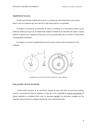 9
CINEMATICA Y DINAMICA DE MAQUINAS Introducción al estudio de mecanismos
Ampliación de los pares.
Cuando anteriormente se habló de los pares, se comentó que estos determinan el movimiento
relativo entre los eslabones que unen, pero no se dijo nada respecto a su geometría.
El tamaño y la forma de los elementos de enlace, no influyen en el movimiento relativo de los
eslabones unidos por el par; así, al simplemente ampliar el tamaño de los elementos de enlace, se puede
cambiar el aspecto de la máquina de forma que esta sea irreconocible, pero sin alterar lo más mínimo
sus propiedades cinemáticas.
En la figura se muestra la ampliación de uno de los pares rotativos del mecanismo de cuatro
eslabones.
Ampliación de uno de los pares del mecanismo de cuatro eslabones
Ciclo, periodo y fases de movimiento.
Cuando todas las partes de un mecanismo, después de pasar por todas las posiciones posibles,
vuelven a sus posiciones relativas originales, se dice que se ha completado un ciclo de movimiento. El
tiempo empleado en completar dicho ciclo, se denomina periodo. Las posiciones ocupadas por los
elementos del mecanismo en cualquier instante del ciclo se denominan fases.
 