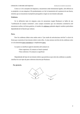 2
CINEMATICA Y DINAMICA DE MAQUINAS Introducción al estudio de mecanismos
Como se ve los conceptos de máquinas y mecanismos están íntimamente ligados, sólo difieren en
su propósito: en una máquina el fin predominante es el de la transmisión de la potencia de una fuerza,
mientras que un mecanismo el propósito perseguido es lograr un movimiento adecuado.
Eslabones.
En la definición tanto de máquina como de mecanismo (según Reuleaux) se habla de una
"combinación de cuerpos resistentes", estos cuerpos resistentes que son elementos constitutivos del
mecanismo reciben, de forma genérica, el nombre de eslabones pudiendo adquirir nombres particulares
dependiendo de la función que realicen.
Pares.
Pero los eslabones deben estar unidos entre sí "por medio de articulaciones móviles" es decir de
forma que se permita el movimiento relativo entre ellos. A estas uniones móviles de dos eslabones entre
sí se las denomina pares cinemáticos o simplemente pares.
Los pares se clasifican según la naturaleza del contacto en:
Pares superiores: El contacto es lineal o puntual.
Pares inferiores: El contacto es superficial.
Dependiendo del tipo de movimiento relativo que permita un par entre dos eslabones se pueden
clasificar los seis tipos de pares inferiores descritos por Reuleaux:
Par giratorio.
 