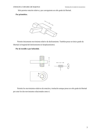 3
CINEMATICA Y DINAMICA DE MAQUINAS Introducción al estudio de mecanismos
Sólo permite rotación relativa y por consiguiente un sólo grado de libertad.
Par prismático.
Permite únicamente movimiento relativo de deslizamiento. También posee un único grado de
libertad; la longitud del deslizamiento (el desplazamiento).
Par de tornillo o par helicoidal.
Permite los movimientos relativos de rotación y traslación aunque posee un sólo grado de libertad
por estar los dos movimientos relacionados entre sí.
 