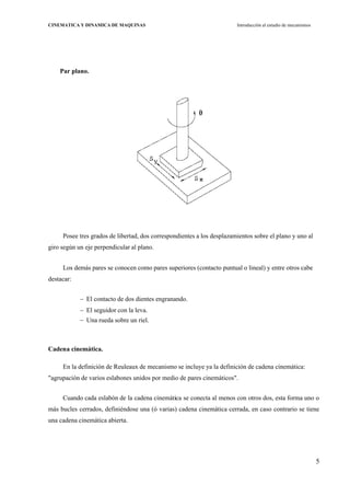 5
CINEMATICA Y DINAMICA DE MAQUINAS Introducción al estudio de mecanismos
Par plano.
Posee tres grados de libertad, dos correspondientes a los desplazamientos sobre el plano y uno al
giro según un eje perpendicular al plano.
Los demás pares se conocen como pares superiores (contacto puntual o lineal) y entre otros cabe
destacar:
El contacto de dos dientes engranando.
El seguidor con la leva.
Una rueda sobre un riel.
Cadena cinemática.
En la definición de Reuleaux de mecanismo se incluye ya la definición de cadena cinemática:
"agrupación de varios eslabones unidos por medio de pares cinemáticos".
Cuando cada eslabón de la cadena cinemática se conecta al menos con otros dos, esta forma uno o
más bucles cerrados, definiéndose una (ó varias) cadena cinemática cerrada, en caso contrario se tiene
una cadena cinemática abierta.
 