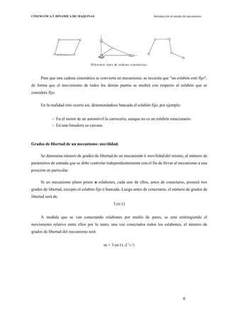 6
CINEMATICA Y DINAMICA DE MAQUINAS Introducción al estudio de mecanismos
Diferentes tipos de cadenas cinemáticas.
Para que una cadena cinemática se convierta en mecanismo, se necesita que "un eslabón esté fijo",
de forma que el movimiento de todos los demás puntos se medirá con respecto al eslabón que se
considere fijo.
En la realidad esto ocurre así, denominándose bancada el eslabón fijo; por ejemplo:
En el motor de un automóvil la carrocería, aunque no es un eslabón estacionario.
En una limadora su carcasa.
Grados de libertad de un mecanismo: movilidad.
Se denomina número de grados de libertad de un mecanismo ó movilidad del mismo, al número de
parámetros de entrada que se debe controlar independientemente con el fin de llevar al mecanismo a una
posición en particular.
Si un mecanismo plano posee n eslabones, cada uno de ellos, antes de conectarse, poseerá tres
grados de libertad, excepto el eslabón fijo ó bancada. Luego antes de conectarse, el número de grados de
libertad será de:
3 (n-1)
A medida que se van conectando eslabones por medio de pares, se está restringiendo el
movimiento relativo entre ellos por lo tanto, una vez conectados todos los eslabones, el número de
grados de libertad del mecanismo será:
m = 3 (n-1) -2 j
1-j
2
 