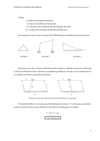 7
CINEMATICA Y DINAMICA DE MAQUINAS Introducción al estudio de mecanismos
Siendo:
- m: grados de libertad del mecanismo.
n: número de eslabones del mecanismo.
j1: n.º de pares con un grado de libertad (restringe otros dos). -
j2: n.º de pares con dos grados de libertad (restringe uno).
Esta ecuación se conoce como el criterio de KUTZBACH para movilidad de mecanismos planos.
Hay casos en los que el criterio de Kutzbach puede conducir a resultados incorrectos. Puesto que
el criterio de Kutzbach no hizo referencia a propiedades geométricas, este tipo de casos pueden darse si
se cumplen características especiales geométricas.
Mecanismos en los que la aplicación del criterio de Kutzbach no es procedente
El criterio de Grübler: es el mismo que el de Kutzbach pero siendo j2 = 0 (sólo pares que permitan
un sólo movimiento relativo entre eslabones) y haciendo la movilidad igual a la unidad:
1 = 3 (n - 1) - 2 j1
3 n - 2 j1 -4 = 0
Movilidad=0 Movilidad=1 Movilidad=1
1
 