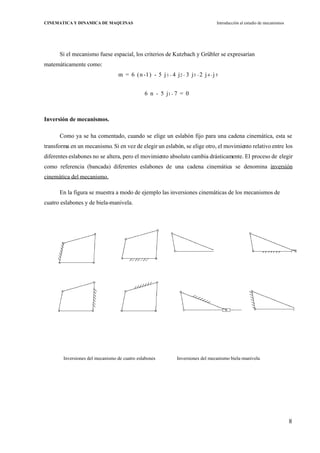8
CINEMATICA Y DINAMICA DE MAQUINAS Introducción al estudio de mecanismos
Si el mecanismo fuese espacial, los criterios de Kutzbach y Grübler se expresarían
matemáticamente como:
m = 6 (n -1) - 5 j1 - 4 j2 - 3 j3 - 2 j4 - j 5
6 n - 5 j1 - 7 = 0
Inversión de mecanismos.
Como ya se ha comentado, cuando se elige un eslabón fijo para una cadena cinemática, esta se
transforma en un mecanismo. Si en vez de elegir un eslabón, se elige otro, el movimiento relativo entre los
diferentes eslabones no se altera, pero el movimiento absoluto cambia drásticamente. El proceso de elegir
como referencia (bancada) diferentes eslabones de una cadena cinemática se denomina inversión
cinemática del mecanismo.
En la figura se muestra a modo de ejemplo las inversiones cinemáticas de los mecanismos de
cuatro eslabones y de biela-manivela.
Inversiones del mecanismo de cuatro eslabones Inversiones del mecanismo biela-manivela
 