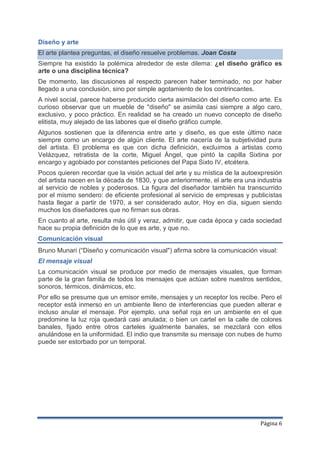 Diseño y arte
El arte plantea preguntas, el diseño resuelve problemas. Joan Costa
Siempre ha existido la polémica alrededor de este dilema: ¿el diseño gráfico es
arte o una disciplina técnica?
De momento, las discusiones al respecto parecen haber terminado, no por haber
llegado a una conclusión, sino por simple agotamiento de los contrincantes.
A nivel social, parece haberse producido cierta asimilación del diseño como arte. Es
curioso observar que un mueble de "diseño" se asimila casi siempre a algo caro,
exclusivo, y poco práctico. En realidad se ha creado un nuevo concepto de diseño
elitista, muy alejado de las labores que el diseño gráfico cumple.
Algunos sostienen que la diferencia entre arte y diseño, es que este último nace
siempre como un encargo de algún cliente. El arte nacería de la subjetividad pura
del artista. El problema es que con dicha definición, excluimos a artistas como
Velázquez, retratista de la corte, Miguel Ángel, que pintó la capilla Sixtina por
encargo y agobiado por constantes peticiones del Papa Sixto IV, etcétera.
Pocos quieren recordar que la visión actual del arte y su mística de la autoexpresión
del artista nacen en la década de 1830, y que anteriormente, el arte era una industria
al servicio de nobles y poderosos. La figura del diseñador también ha transcurrido
por el mismo sendero: de eficiente profesional al servicio de empresas y publicistas
hasta llegar a partir de 1970, a ser considerado autor. Hoy en día, siguen siendo
muchos los diseñadores que no firman sus obras.
En cuanto al arte, resulta más útil y veraz, admitir, que cada época y cada sociedad
hace su propia definición de lo que es arte, y que no.
Comunicación visual
Bruno Munari (“Diseño y comunicación visual") afirma sobre la comunicación visual:
El mensaje visual
La comunicación visual se produce por medio de mensajes visuales, que forman
parte de la gran familia de todos los mensajes que actúan sobre nuestros sentidos,
sonoros, térmicos, dinámicos, etc.
Por ello se presume que un emisor emite, mensajes y un receptor los recibe. Pero el
receptor está inmerso en un ambiente lleno de interferencias que pueden alterar e
incluso anular el mensaje. Por ejemplo, una señal roja en un ambiente en el que
predomine la luz roja quedará casi anulada; o bien un cartel en la calle de colores
banales, fijado entre otros carteles igualmente banales, se mezclará con ellos
anulándose en la uniformidad. El indio que transmite su mensaje con nubes de humo
puede ser estorbado por un temporal.




                                                                              Página 6
 