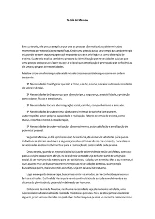 Teoria de Maslow
Em sua teoria,ele procuraexplicarporque aspessoassão motivadasadeterminados
momentospornecessidadesespecíficas.Onde umapessoapassaseutempogastandoenergia
ocupando-se comsegurançapessoal enquantooutrase privilegia-se comaobtençãode
estima.Suateoriaexplicatambémaprocurada identificaçãopornecessidadesbásicasque
uma pessoaprocurasatisfazer-se,poisé oideal que amotivaçãoé provocadapor deficiências
de uma ou gruposde necessidades.
Maslow criou umahierarquiadaexistênciade cinconecessidadesque ocorre emordem
crescente.
1º NecessidadesFisiológicas:que sãoa fome,asede,o sono,osexoe outrasnecessidades
de sobrevivências.
2º Necessidadesde Segurança:que sãooabrigo,a segurança,a estabilidade,aproteção
contra danosfísicose emocionais.
3º NecessidadesSociais:sãointegraçãosocial,carinho,companheirismoe amizade.
4º Necessidadesde autoestima:sãofatoresinternosde carinhocomoutrem,
autorrespeito,amor-próprio,capacidade e realização,fatoresexternosde estima,como
status,reconhecimentoe consideração.
5º Necessidadesde autorrealização:sãocrescimento,autossatisfaçãoe arealizaçãodo
potencial pessoal.
SegundoMaslow,astrês primeirassãode carência,devendosersatisfeitasparaque os
indivíduosse sintamsaudáveise seguros;e asduasúltimassãode crescimento,porestarem
relacionadasaodesenvolvimentoe paraa realizaçãodopotencial de cadapessoa.
Dessateoria,quandoas necessidadesbásicasde sobrevivênciaestãosatisfeitas,apessoa
passa a se preocuparcom abrigo,na sequênciavemodesejode fazerparte de umgrupo
social.O serhumanonão nasceupara sersolitárioouisolado,umeremita.Maso que vemos,é
que,quantomaisse buscamospreenchernossasnecessidadesde troca,quantomais
buscamoso outro,maissentimossozinhos,sejaemcasaou notrabalho.
Logo emseguidadessaetapa,buscamossentir-seamados,serreconhecidospelosseus
feitose atitudes.Eo final dahierarquiavemàcontinuidade de autodesenvolvimentoe ao
alcance da plenitude dopotencial máximodoserhumano.
Embora na teoriade Maslow,nenhumanecessidade sejaplenamente satisfeita,uma
necessidadesubstancialmenterealizadamobilizaaspessoas.Pois,se desejamossensibilizar
alguém,precisamosentenderemqual nível dahierarquiaapessoase encontranomomentoe
 