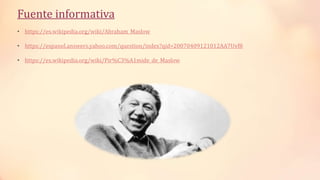 Fuente informativa
• https://es.wikipedia.org/wiki/Abraham_Maslow
• https://espanol.answers.yahoo.com/question/index?qid=20070409121012AA7Uvf8
• https://es.wikipedia.org/wiki/Pir%C3%A1mide_de_Maslow
 