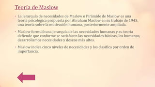 Teoría de Maslow
• La Jerarquía de necesidades de Maslow o Pirámide de Maslow es una
teoría psicológica propuesta por Abraham Maslow en su trabajo de 1943:
una teoría sobre la motivación humana, posteriormente ampliada.
• Maslow formuló una jerarquía de las necesidades humanas y su teoría
defiende que conforme se satisfacen las necesidades básicas, los humanos,
desarrollamos necesidades y deseos más altos.
• Maslow indica cinco niveles de necesidades y los clasifica por orden de
importancia.
 