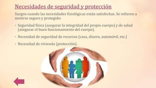 Necesidades de seguridad y protección
Surgen cuando las necesidades fisiológicas están satisfechas. Se refieren a
sentirse seguro y protegido:
• Seguridad física (asegurar la integridad del propio cuerpo) y de salud
(asegurar el buen funcionamiento del cuerpo).
• Necesidad de seguridad de recursos (casa, dinero, automóvil, etc.)
• Necesidad de vivienda (protección).
 