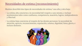 Necesidades de estima (reconocimiento)
Maslow describió dos tipos de necesidades de estima,4 una alta y otra baja:
• La estima alta concierne a la necesidad del respeto a uno mismo, e incluye
sentimientos tales como confianza, competencia, maestría, logros, independencia
y libertad.
• La estima baja concierne al respeto de las demás personas: la necesidad de
atención, aprecio, reconocimiento, reputación, estatus, dignidad, fama, gloria, e
incluso dominio.
 