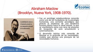 Abraham Maslow
(Brooklyn, Nueva York, 1908-1970).
• Fue un psicólogo estadounidense conocido
como uno de los fundadores de la psicología
humanista, una corriente psicológica que
postula la existencia de una tendencia
humana básica hacia la salud mental, la que
se manifestaría como una serie de procesos
de búsqueda de auto actualización y
autorrealización.
• El desarrollo teórico más conocido de
Maslow es la pirámide de las necesidades,
modelo que plantea una jerarquía de las
necesidades humanas.
 
