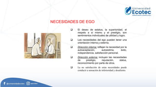 NECESIDADES DE EGO
 El deseo de estatus, la superioridad, el
respeto a sí mismo y el prestigio, son
sentimientos individuales de utilidad y logro.
 Las necesidades del ego pueden tener una
orientación interna y externa.
 Dirección interna: reflejan la necesidad por la
autoaceptación, autoestima, éxito,
independencia, satisfacción personal.
 Dirección externa: incluyen las necesidades
de prestigio, reputación, status,
reconocimiento por parte de otros.
 La no satisfacción de estas necesidades puede
conducir a sensación de inferioridad y desaliento.
 